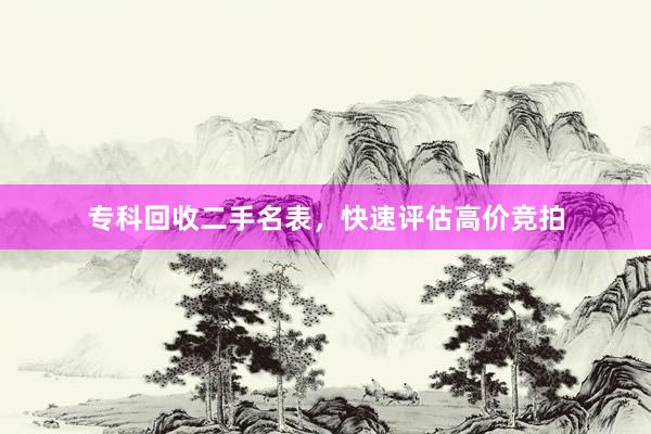 专科回收二手名表，快速评估高价竞拍