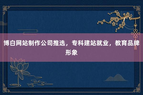 博白网站制作公司推选，专科建站就业，教育品牌形象